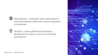 Digital Оттепель Red Keds, Россия, 2016
UX-аудит — оценка удобства использования и
функциональности сайта, а также его соответствия
целям бизнеса.
Web-аналитика — мониторинг, сбор и анализ данных о
посетителях вебсайта/приложения с целью их улучшения
и оптимизации.
 