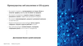 Digital Оттепель Red Keds, Россия, 2016
• Вы сможете понимать и контролировать не только объем и
качество трафика, но и то, как он влияет на продажи.
• Вы сможете своевременно оценить отдачу от каждого
рекламного канала и эффективно распределятьбюджет.
• Вы сможете максимизировать результат рекламной кампании
за короткий срок.
• Вашим потенциальным клиентам будет легко и просто
совершать покупки и другие действия на сайте.
• Ваш сайт всегда будет соответствовать последним
тенденциям рынка и не отстанет от конкурентов.
Достижение бизнес-целей компании
Преимущества веб аналитики и UX-аудита
 