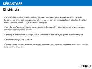 O acesso ao site da Kerastase começa de forma muito boa pelos motores de busca. Quando buscamos a marca no google, por exemplo, vemos que as 4 primeiras opções de sites listados são da marca. Sendo a primeira opção o site em português As informações dentro do site, estruturalmente falando, são claras desde o início. A home peca nas cores, apenas preto e branco Destaque de novidades sobre produtos, lançamentos e informações para tratamento capilar Fácil identificação dos produtos Serviço de localizador de salões onde você insere seu cep, endereço e cidade para localizar o salão mais próximo a sua casa Eficiência KÉRASTASE 