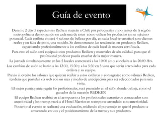 Guía de evento
Durante 2 días 5 especialistas Redken viajarán a Chile por peluquerías importantes de la región
metropolitana demostrando en cada una de estas como utilizar lor productos en su máximo
potencial. Cada estilista visitará 4 salones de belleza por día, en cada local se enseñará con clientes
reales y en falta de estos, una modelo. Se demostrarann las tendencias en productos Redken,
capacitando profesionalmente a los estilistas de cada local de manera certificada.
Para esto el salón será equipado con productos Redken y materiales de alta calidad, para que el
profesional profesor pueda enseñar de la mejor manera.
La jornada simultáneamente en los 5 locales comenzará a las 10:00 am y concluira a las 20:00 Hrs.
Los cambios de salón se harán a las 12:30, 15:30 y a las 5:30 en 5 vans que serán arrendadas para cada
estilista y su equipo.
Previo al evento los salones que quieran recibir a estos estilistas y consagrarse como salones Redken,
tendrán que postular vía web con un mes y medio de anticipación para ser seleccionados para una
visita.
El mejor participante según los profesionales, será premiado en el salón donde trabaja, como el
ganador de la maratón REDKEN
El equipo Redken recibirá en el aeropuerto a los profesionales extranjeros contactados con
anterioridad y los transportará a el Hotel Marriot en transporte arrendado con anterioridad.
Posterior al evento se realizará una evaluación, midiendo el porcentaje en que el producto a
amuentado en uso y el posicionamiento de la marca y sus productos.
 