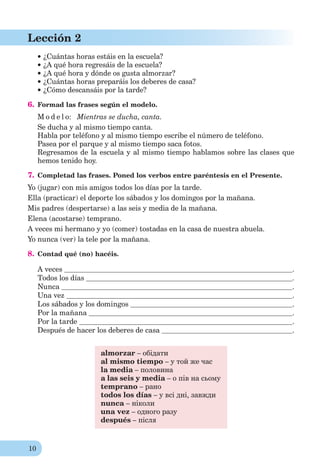 10
Lección 2
¿Cuántas horas estáis en la escuela?
¿A qué hora regresáis de la escuela?
¿A qué hora y dónde os gusta almorzar?
¿Cuántas horas preparáis los deberes de casa?
¿Cómo descansáis por la tarde?
6. Formad las frases según el modelo.
M o d e l o: Mientras se ducha, canta.
Se ducha y al mismo tiempo canta.
Habla por teléfono y al mismo tiempo escribe el número de teléfono.
Pasea por el parque y al mismo tiempo saca fotos.
Regresamos de la escuela y al mismo tiempo hablamos sobre las clases que
hemos tenido hoy.
7. Completad las frases. Poned los verbos entre paréntesis en el Presente.
Yo (jugar) con mis amigos todos los días por la tarde.
Ella (practicar) el deporte los sábados y los domingos por la mañana.
Mis padres (despertarse) a las seis y media de la mañana.
Elena (acostarse) temprano.
A veces mi hermano y yo (comer) tostadas en la casa de nuestra abuela.
Yo nunca (ver) la tele por la mañana.
8. Contad qué (no) hacéis.
A veces .
Todos los días .
Nunca .
Una vez .
Los sábados y los domingos .
Por la mañana .
Por la tarde .
Después de hacer los deberes de casa .
almorzar – обідати
al mismo tiempo – у той же час
la media – половина
a las seis y media – о пів на сьому
temprano – рано
todos los días – у всі дні, завжди
nunca – ніколи
una vez – одного разу
después – після
 