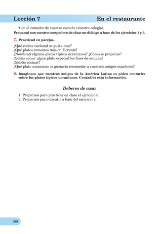 100
Lección 7 En el restaurante
en el comedor de vuestra escuela (vuestro colegio).
Preparad con vuestro compañero de clase un diálogo a base de los ejercicios 1 y 3.
7. Practicad en parejas.
¿Qué cocina nacional os gusta más?
¿Qué platos comemos más en Ucrania?
¿Nombrad algunos platos típicos ucranianos? ¿Cómo se preparan?
¿Soléis comer algún plato especial los ﬁnes de semana?
¿Sabéis cocinar?
¿Qué plato ucraniano os gustaría recomedar a vuestros amigos españoles?
8. Imaginaos que vuestros amigos de la América Latina os piden contarles
sobre los platos típicos ucranianos. Contadles esta información.
Deberes de casa
1. Preparaos para practicar en clase el ejercicio 3.
2. Preparaos para discutir a base del ejercicio 7.
 
