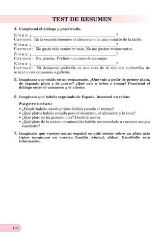 102
TEST DE RESUMEN
4. Completad el diálogo y practicadlo.
E l e n a: ¿ ?
C a r m e n: En la escuela tenemos el almuerzo a la una y cuarto de la tarde.
E l e n a: ¿ ?
C a r m e n : Me gusta más comer en casa. No me gustan restaurantes.
E l e n a: ¿ ?
C a r m e n : No, gracias. Preﬁero un zumo de naranjas.
E l e n a: ¿ ?
C a r m e n : Mi desayuno preferido es una taza de té con dos cucharillas de
azúcar y con croasanes o galletas.
5. Imaginaos que estáis en un restaurante. ¿Qué vais a pedir de primer plato,
de segundo plato y de postre? ¿Qué vais a beber o tomar? Practicad el
diálogo entre el camarero y el cliente.
6. Imaginaos que habéis regresado de España. Inventad un relato.
S u g e r e n c i a s :
¿Dónde habéis estado y cómo habéis pasado el tiempo?
¿Qué platos habéis comido para el desayuno, el almuerzo y la cena?
¿Qué plato os ha gustado más? Decid la receta.
¿Qué plato de la cocina ucraniana les habéis recomendado a vuestros amigos
españoles?
7. Imaginaos que vuestro amigo español os pide contar sobre un plato más
típico ucraniano en vuestra familia (ciudad, aldea). Escribidle esta
información.
 