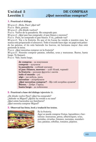103
1. Practicad el diálogo.
M i g u e l: ¡Hola, Paco! ¿Qué tal?
Pa c o: Bien, gracias.
M i g u e l: ¿De dónde vuelves?
Pa c o: Vuelvo de la panadería. He comprado pan.
M i g u e l: ¿Qué pan has comprado: el pan blanco o moreno?
Pa c o: Pues, he comprado el pan blanco. Y tú, ¿adónde vas?
M i g u e l: Voy a la frutería. Es que el tío Lucas ha venido a nuestra casa. La
mama está preparando el almuerzo. Todo el mundo hace algo: mi papá está pelan-
do las patatas, el tío está batiendo los huevos, mi hermana mayor Ana está
poniendo la mesa.
Pa c o: ¿Qué necesitas comprar en la frutería?
M i g u e l: Necesito comprar patatas, cebollas, uvas y manzanas. Bueno, hasta
luego. Te llamaré.
Pa c o: Vale, hasta luego.
de compras – за покупками
comprar – купувати
la panadería – хлібний магазин
el pan (blanco, moreno) – хліб (білий, чорний)
la frutería – магазин фруктів і овочів
todo el mundo – усі
algo – що-небудь, щось
necesitar – потребувати
¿Qué necesitas comprar? – Що тобі потрібно купити?
Bueno. – Добре. Гаразд.
hasta luego – до побачення
2. Practicad a base del diálogo (ejercicio 1).
¿De dónde vuelve Paco? ¿Qué ha comprado?
¿Adónde va Miguel? ¿Quién ha venido a su casa?
¿Qué están haciendos sus familiares?
¿Qué necesita comprar Miguel?
3. Observad las fotos, leed y traducid los textos.
Es la frutería.
Aquí se puede comprar frutas, legumbres y hor-
talizas: manzanas, peras, albaricoques, uvas,
guindas, ciruelas, limones, naranjas, mandari-
nas; patatas, cebollas, tomates, pepinos.
Unidad 5 DE COMPRAS
Lección 1 ¿Qué necesitas comprar?
 