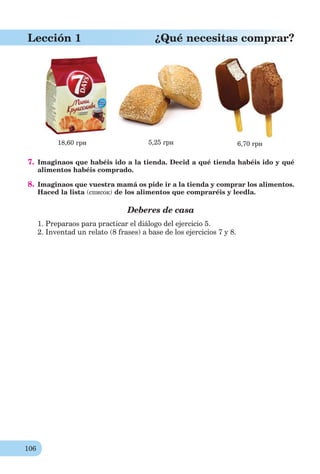 106
Lección 1 ¿Qué necesitas comprar?
18,60 грн 5,25 грн 6,70 грн
7. Imaginaos que habéis ido a la tienda. Decid a qué tienda habéis ido y qué
alimentos habéis comprado.
8. Imaginaos que vuestra mamá os pide ir a la tienda y comprar los alimentos.
Haced la lista (список) de los alimentos que compraréis y leedla.
Deberes de casa
1. Preparaos para practicar el diálogo del ejercicio 5.
2. Inventad un relato (8 frases) a base de los ejercicios 7 y 8.
 