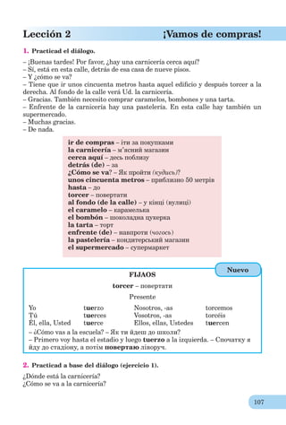 107
Lección 2 ¡Vamos de compras!
1. Practicad el diálogo.
– ¡Buenas tardes! Por favor, ¿hay una carnicería cerca aquí?
– Sí, está en esta calle, detrás de esa casa de nueve pisos.
– Y ¿cómo se va?
– Tiene que ir unos cincuenta metros hasta aquel ediﬁcio y después torcer a la
derecha. Al fondo de la calle verá Ud. la carnicería.
– Gracias. También necesito comprar caramelos, bombones y una tarta.
– Enfrente de la carnicería hay una pastelería. En esta calle hay también un
supermercado.
– Muchas gracias.
– De nada.
ir de compras – іти за покупками
la carnicería – м’ясний магазин
cerca aquí – десь поблизу
detrás (de) – за
¿Cómo se va? – Як пройти (кудись)?
unos cincuenta metros – приблизно 50 метрів
hasta – до
torcer – повертати
al fondo (de la calle) – у кінці (вулиці)
el caramelo – карамелька
el bombón – шоколадна цукерка
la tarta – торт
enfrente (de) – навпроти (чогось)
la pastelería – кондитерський магазин
el supermercado – супермаркет
FIJAOS
torcer – повертати
Presente
Yo tuerzo Nosotros, -as torcemos
Tú tuerces Vosotros, -as torcéis
Él, ella, Usted tuerce Ellos, ellas, Ustedes tuercen
– ¿Cómo vas a la escuela? – Як ти йдеш до школи?
– Primero voy hasta el estadio y luego tuerzo a la izquierda. – Спочатку я
йду до стадіону, а потім повертаю ліворуч.
2. Practicad a base del diálogo (ejercicio 1).
¿Dónde está la carnicería?
¿Cómo se va a la carnicería?
Nuevo
 