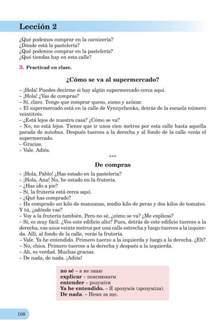 108
Lección 2
¿Qué podemos comprar en la carnicería?
¿Dónde está la pastelería?
¿Qué podemos comprar en la pastelería?
¿Qué tiendas hay en esta calle?
3. Practicad en clase.
¿Cómo se va al supermercado?
– ¡Hola! Puedes decirme si hay algún supermercado cerca aquí.
– ¡Hola! ¿Vas de compras?
– Sí, claro. Tengo que comprar queso, zumo y azúcar.
– El supermercado está en la calle de Vynnychenko, detrás de la escuela número
veintitrés.
– ¿Está lejos de nuestra casa? ¿Cómo se va?
– No, no está lejos. Tienes que ir unos cien metros por esta calle hasta aquella
parada de autobus. Después tuerces a la derecha y al fondo de la calle verás el
supermercado.
– Gracias.
– Vale. Adiós.
***
De compras
– ¡Hola, Pablo! ¿Has estado en la pastelería?
– ¡Hola, Ana! No, he estado en la frutería.
– ¿Has ido a pie?
– Sí, la frutería está cerca aquí.
– ¿Qué has comprado?
– He comprado un kilo de manzanas, medio kilo de peras y dos kilos de tomates.
Y tú, ¿adónde vas?
– Voy a la frutería también. Pero no sé, ¿cómo se va? ¿Me explicas?
– Sí, es muy fácil. ¿Ves este ediﬁcio alto? Pues, detrás de este ediﬁcio tuerces a la
derecha, vas unos veinte metros por una calle estrecha y luego tuerces a la izquier-
da. Allí, al fondo de la calle, verás la frutería.
– Vale. Ya he entendido. Primero tuerzo a la izquierda y luego a la derecha. ¿Eh?
– No, chica. Primero tuerces a la derecha y después a la izquierda.
– Ah, es verdad. Muchas gracias.
– De nada, de nada. ¡Adiós!
no sé – я не знаю
explicar – пояснювати
entender – розуміти
Ya he entendido. – Я зрозумів (зрозуміла).
De nada. – Нема за що.
 