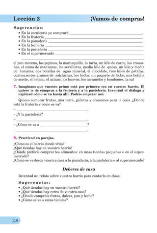 110
Lección 2 ¡Vamos de compras!
Sugerencias:
En la carnicería yo compraré .
En la frutería .
En la panadería .
En la lechería .
En la pastelería .
En el supermercado .
el pan moreno, los pepinos, la mantequilla, la tarta, un kilo de carne, los croasa-
nes, el zumo de manzanas, las servilletas, medio kilo de queso, un kilo y media
de tomates, dos botellas de agua mineral, el chocolate, tres kilos de patatas,
cuatrocientos gramos de salchichas, los bollos, un paquete de leche, una botella
de aceite, el helado, el azúcar, los huevos, los caramelos y bombones, la sal
7. Imaginaos que vuestro primo está por primera vez en vuestro barrio. Él
quiere ir de compras a la frutería y a la pastelería. Inventad el diálogo y
explicad cómo se va hasta allí. Podéis empezar así:
Quiero comprar frutas, una tarta, galletas y croasanes para la cena. ¿Dónde
está la frutería y cómo se va?
– .
– ¿Y la pastelería?
– .
– ¿Cómo se va a ?
– .
8. Practicad en parejas.
¿Cómo es el barrio donde vivís?
¿Qué tiendas hay en vuestro barrio?
¿Dónde preferís comprar los alimentos: en unas tiendas pequeñas o en el super-
mercado?
¿Cómo se va desde vuestra casa a la panadería, a la pastelería o al supermercado?
Deberes de casa
Inventad un relato sobre vuestro barrio para contarlo en clase.
S u g e r e n c i a s :
¿Qué tiendas hay en vuestro barrio?
¿Qué tiendas hay cerca de vuestra casa?
¿Dónde compráis frutas, dulces, pan y leche?
¿Cómo se va a estas tiendas?
 
