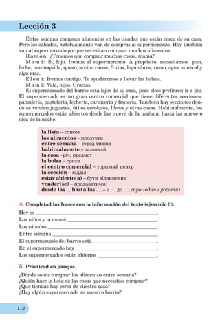 112
Lección 3
Entre semana compran alimentos en las tiendas que están cerca de su casa.
Pero los sábados, habitualmente van de compras al supermercado. Hoy también
van al supermercado porque necesitan comprar muchos alimentos.
R a m ó n: ¿Tenemos que comprar muchas cosas, mamá?
M a m á: Sí, hijo. Iremos al supermercado. A propósito, necesitamos pan,
leche, mantequilla, queso, aceite, carne, frutas, legumbres, zumo, agua mineral y
algo más.
E l e n a: Iremos contigo. Te ayudaremos a llevar las bolsas.
M a m á: Vale, hijos. Gracias.
El supermercado del barrio está lejos de su casa, pero ellos preﬁeren ir a pie.
El supermercado es un gran centro comercial que tiene diferentes secciones:
panadería, pastelería, lechería, carnicería y frutería. También hay secciones don-
de se venden juguetes, útiles escolares, libros y otras cosas. Habitualmente, los
supermercados están abiertos desde las nueve de la mañana hasta las nueve o
diez de la noche.
la lista – список
los alimentos – продукти
entre semana – серед тижня
habitualmente – зазвичай
la cosa –річ, предмет
la bolsa – сумка
el centro comercial – торговий центр
la sección – відділ
estar abierto(a) – бути відчиненим
vender(se) – продавати(ся)
desde las ... hasta las .... – з … до …. (про години роботи)
4. Completad las frases con la información del texto (ejercicio 3).
Hoy es .
Los niños y la mamá .
Los sábados .
Entre semana .
El supermercado del barrio está .
En el supermercado hay .
Los supermercados están abiertos .
5. Practicad en parejas.
¿Dónde soléis comprar los alimentos entre semana?
¿Quién hace la lista de las cosas que necesitáis comprar?
¿Qué tiendas hay cerca de vuestra casa?
¿Hay algún supermercado en vuestro barrio?
 