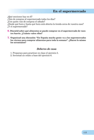 113
En el supermercado
¿Qué secciones hay en él?
¿Vais de compras al supermercado todos los días?
¿Con quién vais de compras el sábado?
¿Desde qué hora y hasta qué hora está abierta la tienda cerca de vuestra casa?
¿Y el supermercado?
6. Discutid sobre qué alimentos se puede comprar en el supermercado de vues-
tro barrio. ¿Cuánto valen ellos?
7. Organizad una discusión “En España mucha gente va a los supermercados
los viernes para comprar alimentos para toda la semana”. ¿Hacen lo mismo
los ucranianos?
Deberes de casa
1. Preparaos para practicar en clase el ejercicio 5.
2. Inventad un relato a base del ejercicio 6.
 