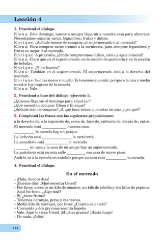 114
Lección 4
1. Practicad el diálogo.
E l e n a: Este domingo, nuestros amigos llegarán a nuestra casa para almorzar.
Necesitamos comprar carne, legumbres, frutas y dulces.
E n r i q u e: ¿Adónde iremos de compras: al supermercado o al mercado?
E l e n a: Para comprar carne iremos a la carnicería, para comprar legumbres y
frutas es mejor ir al mercado.
E n r i q u e: A propósito, ¿dónde compraremos dulces, zumo y agua mineral?
E l e n a: Claro que en el supermercado, en la sección de pastelería y en la sección
de bebidas.
E n r i q u e: ¿Y los huevos?
E l e n a : También en el supermercado. El supermercado está a la derecha del
mercado.
E n r i q u e: Son las nueve y cuarto. Ya tenemos que salir, porque a la una y media
nuestro hijo regresa de la escuela.
E l e n a: Vale.
2. Practicad a base del diálogo (ejercicio 1).
¿Quiénes llegarán el domingo para almorzar?
¿Qué necesitan comprar Elena y Enrique?
¿Adónde irán de compras? ¿A qué hora tienen que estar en casa y por qué?
3. Completad las frases con las siguientes preposiciones:
a la derecha de, a la izquierda de, cerca de, lejos de, enfrente de, detrás de, entre.
El mercado está _____________ nuestra casa.
___________ la escuela hay un parque.
La lechería está ________________ la carnicería.
La panadería está ____________ el mercado.
________ mi casa y la casa de mi amigo hay un supermercado.
La pastelería está en esta calle __________ esa casa de nueve pisos.
Andrés va a la escuela en autobús porque su casa está ___________ la escuela.
4. Practicad el diálogo.
En el mercado
– ¡Hola, buenos días!
– ¡Buenos días! ¿Qué necesita Usted?
– Por favor, necesito un kilo de tomates, un kilo de cebolla y dos kilos de pepinos.
– Aquí los tiene. ¿Algo más?
– Sí, ¿tiene frutas?
– Tenemos naranjas, peras y manzanas.
– Medio kilo de naranjas, por favor. ¿Cuánto vale todo?
– Cincuenta y dos gryvnias sesenta kopeks.
– Vale. Aquí lo tiene Usted. ¡Muchas gracias! ¡Hasta luego!
– De nada. ¡Adiós!
 