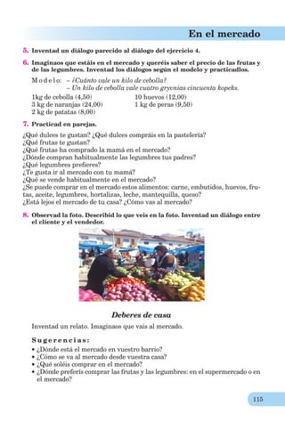 115
En el mercado
5. Inventad un diálogo parecido al diálogo del ejercicio 4.
6. Imaginaos que estáis en el mercado y queréis saber el precio de las frutas y
de las legumbres. Inventad los diálogos según el modelo y practicadlos.
M o d e l o: – ¿Cuánto vale un kilo de cebolla?
– Un kilo de cebolla vale cuatro gryvnias cincuenta kopeks.
1kg de cebolla (4,50) 10 huevos (12,00)
3 kg de naranjas (24,00) 1 kg de peras (9,50)
2 kg de patatas (8,00)
7. Practicad en parejas.
¿Qué dulces te gustan? ¿Qué dulces compráis en la pastelería?
¿Qué frutas te gustan?
¿Qué frutas ha comprado la mamá en el mercado?
¿Dónde compran habitualmente las legumbres tus padres?
¿Qué legumbres preﬁeres?
¿Te gusta ir al mercado con tu mamá?
¿Qué se vende habitualmente en el mercado?
¿Se puede comprar en el mercado estos alimentos: carne, embutidos, huevos, fru-
tas, aceite, legumbres, hortalizas, leche, mantequilla, queso?
¿Está lejos el mercado de tu casa? ¿Cómo vas al mercado?
8. Observad la foto. Describid lo que veis en la foto. Inventad un diálogo entre
el cliente y el vendedor.
Deberes de casa
Inventad un relato. Imaginaos que vais al mercado.
S u g e r e n c i a s :
¿Dónde está el mercado en vuestro barrio?
¿Cómo se va al mercado desde vuestra casa?
¿Qué soléis comprar en el mercado?
¿Dónde preferís comprar las frutas y las legumbres: en el supermercado o en
el mercado?
 