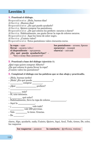 116
Lección 5
1. Practicad el diálogo.
D e p e n d i e n t e: ¡Hola, buenos días!
A l b e r t o: ¡Buenos días!
D e p e n d i e n t e: ¿En qué puedo ayudarle?
A l b e r t o: Quiero comprar los pantalones.
D e p e n d i e n t e: ¿De qué colores los preﬁere: oscuros o claros?
A l b e r t o: Habitualmente, me gusta llevar la ropa de colores oscuros.
D e p e n d i e n t e: Aquí los tiene de color negro.
A l b e r t o: ¿Cuánto valen?
D e p e n d i e n t e: Estos pantalones valen cincuenta euros.
la ropa – одяг
llevar – носити (одяг)
el dependiente – продавець
¿En qué puedo ayudarle(los)? –
Чим я можу Вам допомогти?
los pantalones – штани, брюки
oscuro(a) – темний
claro(a) – світлий
2. Practicad a base del diálogo (ejercicio 1).
¿Qué ropa quiere comprar Alberto?
¿De qué colores le gusta llevar la ropa?
¿Cuánto valen los pantalones?
3. Completad el diálogo con las palabras que se dan abajo y practicadlo.
– ¡Hola, buenas tardes!
– ¡Hola! ¿En qué puedo __________________?
– ___________ comprar _________.
– ¿Qué __________________ preﬁere?
– ___________________________.
– ¿_________ más?
– Sí, una camiseta.
– ¿ _________ qué color?
– Habitualmente, llevo la ropa de colores ______________.
– Aquí la _______________.
– ¿ __________________ vale todo?
– ____________ vale 280 gryvnias.
– Vale. __________ lo tiene. Gracias.
– De _________.
claros, Algo, ayudarle, nada, Cuánto, Quiero, Aquí, Azul, Todo, tienes, De, color,
los vaqueros
los vaqueros – джинси la camiseta – футболка, теніска
 