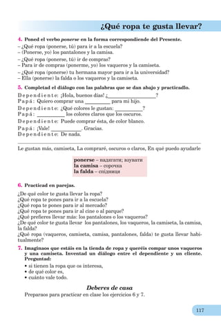 117
¿Qué ropa te gusta llevar?
4. Poned el verbo ponerse en la forma correspondiende del Presente.
– ¿Qué ropa (ponerse, tú) para ir a la escuela?
– (Ponerse, yo) los pantalones y la camisa.
– ¿Qué ropa (ponerse, tú) ir de compras?
– Para ir de compras (ponerme, yo) los vaqueros y la camiseta.
– ¿Qué ropa (ponerse) tu hermana mayor para ir a la universidad?
– Ella (ponerse) la falda o los vaqueros y la camiseta.
5. Completad el diálogo con las palabras que se dan abajo y practicadlo.
D e p e n d i e n t e: ¡Hola, buenos días! ¿___________________?
Pa p á : Quiero comprar una __________ para mi hijo.
D e p e n d i e n t e: ¿Qué colores le gustan: ___________?
Pa p á : ___________ los colores claros que los oscuros.
D e p e n d i e n t e: Puede comprar ésta, de color blanco.
Pa p á : ¡Vale! ____________. Gracias.
D e p e n d i e n t e: De nada.
Le gustan más, camiseta, La compraré, oscuros o claros, En qué puedo ayudarle
ponerse – надягати; взувати
la camisa – сорочка
la falda – спідниця
6. Practicad en parejas.
¿De qué color te gusta llevar la ropa?
¿Qué ropa te pones para ir a la escuela?
¿Qué ropa te pones para ir al mercado?
¿Qué ropa te pones para ir al cine o al parque?
¿Qué preﬁeres llevar más: los pantalones o los vaqueros?
¿De qué color te gusta llevar los pantalones, los vaqueros, la camiseta, la camisa,
la falda?
¿Qué ropa (vaqueros, camiseta, camisa, pantalones, falda) te gusta llevar habi-
tualmente?
7. Imaginaos que estáis en la tienda de ropa y queréis compar unos vaqueros
y una camiseta. Inventad un diálogo entre el dependiente y un cliente.
Preguntad:
si tienen la ropa que os interesa,
de qué color es,
cuánto vale todo.
Deberes de casa
Preparaos para practicar en clase los ejercicios 6 y 7.
 