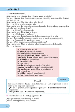 118
Lección 6
1. Practicad el diálogo.
D e p e n d i e n t e: ¡Buenos días! ¿En qué puedo ayudarles?
M a m á : ¡Buenos días! Queremos comprar un chándal y unas zapatillas deporti-
vas para mi hija.
D e p e n d i e n t e: Muy bien. ¿Qué talla llevas?
M a r i s a: Llevo la talla treinta y seis.
D e p e n d i e n t e: De esta talla tenemos chandales de tres colores: azul, verde y
gris. ¿De qué color lo preﬁeres?
M a r i s a: Lo preﬁero de color gris.
D e p e n d i e n t e: Bien. Aquí lo tienes.
M a r i s a: ¿Dónde está el probador?
D e p e n d i e n t e: Está a la derecha de la entrada, cerca de la caja.
M a m á : Este chándal me parece bonito, pero te queda un poco estrecho.
M a r i s a: No, mamá. Me queda muy bien.
M a m á : ¡Vale! Lo compramos. ¿Dónde está la caja?
D e p e n d i e n t e: Mire, la caja está allí, a la derecha, cerca de la salida.
M a r i s a: Gracias.
la talla – розмір (одягу)
el número – розмір (взуття)
el chándal – спортивний костюм
las zapatillas deportivas – кросівки
¿Qué talla llevas? – Який розмір (одягу) ти носиш?
el probador – примірочна
la entrada – вхід
la caja – каса
quedarse – підходити, сидіти (про одяг)
un poco estrecho – трохи вузький (тісний)
Me queda muy bien – Мені дуже підходить
mire – дивіться
la salida – вихід (із приміщення)
probar – приміряти; пробувати
FIJAOS
Este chándal me queda un poco ancho (estrecho). – Цей спортивний костюм
мені трохи широкий (вузький).
– ¿Cómo te quedan estas zapatillas deportivas? – Як тобі (підходять)
ці кросівки?
– Me quedan bien. – Вони мені підходять.
2. Practicad a base del diálogo (ejercicio 1).
¿Qué quieren comprar Marisa y su mamá?
¿Dónde está el probador en la tienda?
Nuevo
 