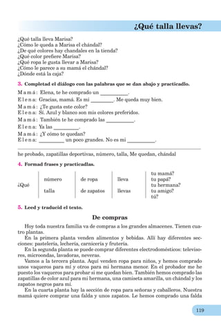 119
¿Qué talla llevas?
¿Qué talla lleva Marisa?
¿Cómo le queda a Marisa el chándal?
¿De qué colores hay chandales en la tienda?
¿Qué color preﬁere Marisa?
¿Qué ropa le gusta llevar a Marisa?
¿Сómo le parece a su mamá el chándal?
¿Dónde está la caja?
3. Completad el diálogo con las palabras que se dan abajo y practicadlo.
M a m á : Elena, te he comprado un ___________.
E l e n a: Gracias, mamá. Es mi _________. Me queda muy bien.
M a m á : ¿Te gusta este color?
E l e n a: Sí. Azul y blanco son mis colores preferidos.
M a m á : También te he comprado las ___________.
E l e n a: Ya las __________.
M a m á : ¿Y cómo te quedan?
E l e n a: __________ un poco grandes. No es mi ___________.
he probado, zapatillas deportivas, número, talla, Me quedan, chándal
4. Formad frases y practicadlas.
¿Qué
número
talla
de ropa
de zapatos
lleva
llevas
tu mamá?
tu papá?
tu hermana?
tu amigo?
tú?
5. Leed y traducid el texto.
De compras
Hoy toda nuestra familia va de compras a los grandes almacenes. Tienen cua-
tro plantas.
En la primera planta venden alimentos y bebidas. Allí hay diferentes sec-
ciones: pastelería, lechería, carnicería y frutería.
En la segunda planta se puede comprar diferentes electrodomésticos: televiso-
res, microondas, lavadoras, neveras.
Vamos a la tercera planta. Aquí venden ropa para niños, y hemos comprado
unos vaqueros para mí y otros para mi hermana menor. En el probador me he
puesto los vaqueros para probar si me quedan bien. También hemos comprado las
zapatillas de color azul para mi hermana, una camiseta amarilla, un chándal y los
zapatos negros para mí.
En la cuarta planta hay la sección de ropa para señoras y caballeros. Nuestra
mamá quiere comprar una falda y unos zapatos. Le hemos comprado una falda
 