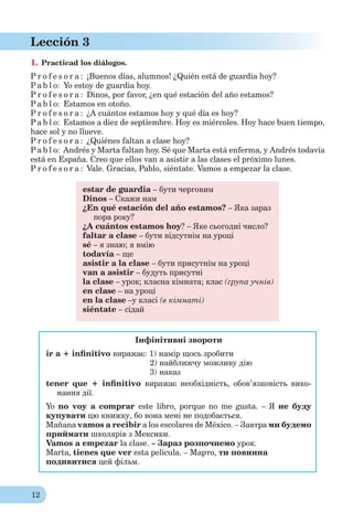 12
Lección 3
1. Practicad los diálogos.
P r o f e s o r a : ¡Buenos días, alumnos! ¿Quién está de guardia hoy?
Pa b l o: Yo estoy de guardia hoy.
P r o f e s o r a : Dinos, por favor, ¿en qué estación del año estamos?
Pa b l o: Estamos en otoño.
P r o f e s o r a : ¿A cuántos estamos hoy y qué día es hoy?
Pa b l o: Estamos a diez de septiembre. Hoy es miércoles. Hoy hace buen tiempo,
hace sol y no llueve.
P r o f e s o r a : ¿Quiénes faltan a clase hoy?
Pa b l o: Andrés y Marta faltan hoy. Sé que Marta está enferma, y Andrés todavía
está en España. Creo que ellos van a asistir a las clases el próximo lunes.
P r o f e s o r a : Vale. Gracias, Pablo, siéntate. Vamos a empezar la clase.
estar de guardia – бути черговим
Dinos – Скажи нам
¿En qué estación del año estamos? – Яка зараз
пора року?
¿A cuántos estamos hoy? – Яке сьогодні число?
faltar a clase – бути відсутнім на уроці
sé – я знаю; я вмію
todavía – ще
asistir a la clase – бути присутнім на уроці
van a asistir – будуть присутні
la clase – урок; класна кімната; клас (група учнів)
en clase – на уроці
en la clase –у класі (в кімнаті)
siéntate – сідай
Інфінітивні звороти
ir a + inﬁnitivo виражає: 1) намір щось зробити
2) найближчу можливу дію
3) наказ
tener que + inﬁnitivo виражає необхідність, обов’язковість вико-
нання дії.
Yo no voy a comprar este libro, porque no me gusta. – Я не буду
купувати цю книжку, бо вона мені не подобається.
Mañana vamos a recibir a los escolares de México. – Завтра ми будемо
приймати школярів з Мексики.
Vamos a empezar la clase. – Зараз розпочнемо урок.
Marta, tienes que ver esta película. – Мартo, ти повинна
подивитися цей фільм.
 