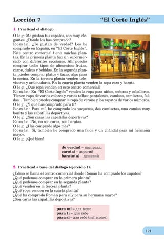 121
Lección 7 “El Corte Inglés”
1. Practicad el diálogo.
O l e g: Me gustan tus zapatos, son muy ele-
gantes. ¿Dónde los has comprado?
R o m á n: ¿Te gustan de verdad? Los he
comprado en España, en “El Corte Inglés”.
Este centro comercial tiene muchas plan-
tas. En la primera planta hay un supermer-
cado con diferentes secciones. Allí puedes
comprar todos tipos de alimentos: frutas,
carne, dulces y bebidas. En la segunda plan-
ta puedes comprar platos y tazas, algo para
la cocina. En la tercera planta venden tele-
visores y ordenadores. En la cuarta planta venden la ropa cara y barata.
O l e g: ¿Qué ropa venden en este centro comercial?
R o m á n: En “El Corte Inglés” venden la ropa para niños, señoras y caballeros.
Tienen ropa de varios colores y varias tallas: pantalones, camisas, camisetas, fal-
das... También puedes comprar la ropa de verano y los zapatos de varios números.
O l e g: ¿Y qué has comprado para ti?
R o m á n: Para mí, he comprado los vaqueros, dos camisetas, una camisa muy
bonita y las zapatillas deportivas.
O l e g: ¿Son caras las zapatillas deportivas?
R o m á n: No, no son caras, son baratas.
O l e g: ¿Has comprado algo más?
R o m á n: Sí, también he comprado una falda y un chándal para mi hermana
mayor.
O l e g: ¡Qué bien!
de verdad – насправді
caro(а) – дорогий
barato(а) – дешевий
2. Practicad a base del diálogo (ejercicio 1).
¿Cómo se llama el centro comercial donde Román ha comprado los zapatos?
¿Qué podemos comprar en la primera planta?
¿Qué podemos comprar en la segunda planta?
¿Qué venden en la tercera planta?
¿Qué ropa venden en la cuarta planta?
¿Qué ha comprado Román para sí y para su hermana mayor?
¿Son caras las zapatillas deportivas?
para mí – для мене
para ti – для тебе
para sí – для себе (неї, нього)
 