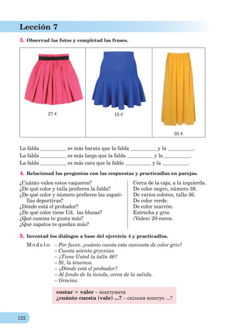122
Lección 7
3. Observad las fotos y completad las frases.
27 € 15 €
35 €
La falda es más barata que la falda y la .
La falda es más larga que la falda y la .
La falda es más cara que la falda y la .
4. Relacionad las preguntas con las respuestas y practicadlas en parejas.
¿Cuánto valen estos vaqueros?
¿De qué color y talla preﬁeres la falda?
¿De qué color y número preﬁeres las zapati-
llas deportivas?
¿Dónde está el probador?
¿De qué color tiene Ud. las blusas?
¿Qué camisa te gusta más?
¿Qué zapatos te quedan más?
Cerca de la caja, a la izquierda.
De color negro, número 38.
De varios colores, talla 36.
De color verde.
De color marrón.
Estrecha y gris.
(Valen) 20 euros.
5. Inventad los diálogos a base del ejercicio 4 y practicadlos.
M o d e l o: – Por favor, ¿cuánto cuesta esta camiseta de color gris?
– Cuesta setenta gryvnias.
– ¿Tiene Usted la talla 46?
– Sí, la tenemos.
– ¿Dónde está el probador?
– Al fondo de la tienda, cerca de la salida.
– Gracias.
costar = valer – коштувати
¿cuánto cuesta (vale) ...? – скільки коштує ...?
 