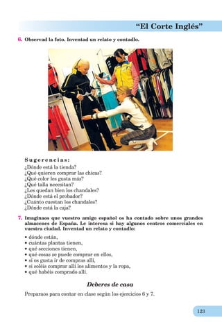 123
“El Corte Inglés”
6. Observad la foto. Inventad un relato y contadlo.
S u g e r e n c i a s :
¿Dónde está la tienda?
¿Qué quieren comprar las chicas?
¿Qué color les gusta más?
¿Qué talla necesitan?
¿Les quedan bien los chandales?
¿Dónde está el probador?
¿Cuánto cuestan los chandales?
¿Dónde está la caja?
7. Imaginaos que vuestro amigo español os ha contado sobre unos grandes
almacenes de España. Le interesa si hay algunos centros comerciales en
vuestra ciudad. Inventad un relato y contadlo:
dónde están,
cuántas plantas tienen,
qué secciones tienen,
qué cosas se puede comprar en ellos,
si os gusta ir de compras allí,
si soléis comprar allí los alimentos y la ropa,
qué habéis comprado allí.
Deberes de casa
Preparaos para contar en clase según los ejercicios 6 y 7.
 