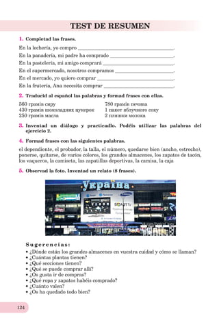 124
TEST DE RESUMEN
1. Completad las frases.
En la lechería, yo compro .
En la panadería, mi padre ha comprado .
En la pastelería, mi amigo comprará .
En el supermercado, nosotros compramos .
En el mercado, yo quiero comprar .
En la frutería, Ana necesita comprar .
2. Traducid al español las palabras y formad frases con ellas.
560 грамів сиру 780 грамів печива
430 грамів шоколадних цукерок 1 пакет яблучного соку
250 грамів масла 2 пляшки молока
3. Inventad un diálogo y practicadlo. Podéis utilizar las palabras del
ejercicio 2.
4. Formad frases con las siguientes palabras.
еl dependiente, el probador, la talla, el número, quedarse bien (ancho, estrecho),
ponerse, quitarse, de varios colores, los grandes almacenes, los zapatos de tacón,
los vaqueros, la camiseta, las zapatillas deportivas, la camisa, la caja
5. Observad la foto. Inventad un relato (8 frases).
S u g e r e n c i a s :
¿Dónde están los grandes almacenes en vuestra cuidad y cómo se llaman?
¿Cuántas plantas tienen?
¿Qué secciones tienen?
¿Qué se puede comprar allí?
¿Os gusta ir de compras?
¿Qué ropa y zapatos habéis comprado?
¿Cuánto valen?
¿Os ha quedado todo bien?
 
