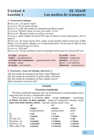 125
Unidad 6 EL VIAJE
Lección 1 Los medios de transporte
1. Practicad el diálogo.
M a k s y m: ¿Te gusta viajar?
S u s a n a: Sí, me gusta mucho.
M a k s y m: ¿En qué medio de transporte preﬁeres viajar?
S u s a n a: Preﬁero viajar en tren y en coche. ¿Y tú?
M a k s y m: Me gusta viajar en avión y en tren.
S u s a n a : ¿Has viajado en barco? El viaje en barco es muy interesante. ¿No te
parece?
M a k s y m: Sí, tienes razón. Pero, sabes, el año pasado viajé en barco por el Mar
Negro, y no me gustó. Además, no vi nada interesante. Yo creo que el viaje en tren
es más interesante que en barco.
S u s a n a: ¿Por qué?
M a k s y m: Porque podemos observar paisajes bonitos por la ventana del tren.
el viaje – подорож el avión – літак
viajar – подорожувати el barco – пароплав
el medio de transporte – транспортний засіб además – до того ж
el tren – поїзд no vi – я не побачив
el coche – автомобіль observar – спостерігати
2. Practicad a base del diálogo (ejercicio 1).
¿En qué medio de transporte preﬁere viajar Maksym?
¿En qué medio de transporte le gusta viajar a Susana?
¿En qué medio de transporte no has viajado nunca?
¿Qué transporte te gusta más?
FIJAOS
Pretérito indefinido
Pretérito indeﬁnido виражає дію, що закінчилася в певний період часу в
минулому без зв’язку з теперішнім часом.
Часто вживається зі словами: ayer – вчора, anteayer – позавчора,
el lunes (el mes, el año) pasado – минулого понеділка (місяця, року),
hace tres días (meses, años) – три дні (місяці, роки) тому.
-ar -er -ir
viajar – volver – vivir –
подорожувати повертатися жити
Yo viajé volví viví
Tú viajaste volviste viviste
Él, ella, Ud. viajó volvió vivió
Nosotros, -as viajamos volvimos vivimos
Vosotros, -as viajasteis volvisteis vivisteis
Ellos, ellas, Uds. viajaron volvieron vivieron
Nuevo
 