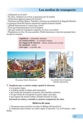 127
Los medios de transporte
– ¿Nadasteis en el mar?
– Sí, claro, nadamos en el mar y paseamos por la ciudad.
– ¿Visitasteis algunos lugares de interés?
– Visitamos la Plaza Mayor. También visitamos la catedral de la Sagrada Familia
y el parque Güell del famoso arquitecto español Antonio Gaudí.
– ¿Dónde descansarás el verano que viene?
– Creo que descansaremos en los Cárpatos.
– ¿En qué medio de transporte viajaréis: en tren o en coche?
– Viajaremos en tren. Es muy práctico. Podré descansar y observar paisajes boni-
tos por la ventana.
rápido(a) – швидкий; швидко
en cuatro horas – за чотири години
los lugares de interés – місця, цікаві для огляду
la catedral – собор
creo que – я думаю, що
El parque Güell, Barcelona. La catedral de la Sagrada
Familia, Barcelona.
7. Imaginaos que a vuestro amigo español le interesa:
si os gusta viajar,
si habéis estado en algún país extranjero,
qué medio de transporte os parece más cómodo y práctico,
en qué medio de transporte os gusta viajar y por qué,
qué lugares de interés habéis visitado durante el viaje.
Inventad un relato y contadlo a vuestros compañeros de clase.
Deberes de casa
1. Preparaos para practicar en clase el diálogo del ejercicio 6.
2. Preparaos para contar un relato según el ejercicio 7 en el Pretérito inde-
ﬁnido.
 