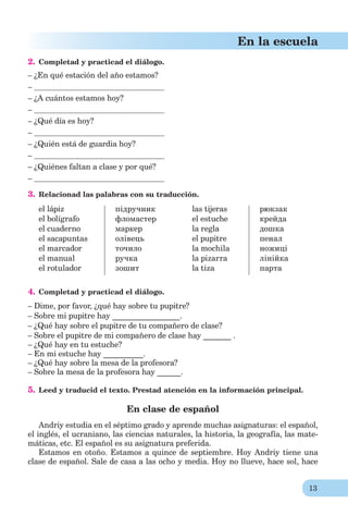 13
En la escuela
2. Completad y practicad el diálogo.
– ¿En qué estación del año estamos?
–
– ¿A cuántos estamos hoy?
–
– ¿Qué día es hoy?
–
– ¿Quién está de guardia hoy?
–
– ¿Quiénes faltan a clase y por qué?
–
3. Relacionad las palabras con su traducción.
el lápiz
el bolígrafo
el cuaderno
el sacapuntas
el marcador
el manual
el rotulador
підручник
фломастер
маркер
олівець
точило
ручка
зошит
las tijeras
el estuche
la regla
el pupitre
la mochila
la pizarra
la tiza
рюкзак
крейда
дошка
пенал
ножиці
лінійка
парта
4. Completad y practicad el diálogo.
– Dime, por favor, ¿qué hay sobre tu pupitre?
– Sobre mi pupitre hay _________________.
– ¿Qué hay sobre el pupitre de tu compañero de clase?
– Sobre el pupitre de mi compañero de clase hay _______ .
– ¿Qué hay en tu estuche?
– En mi estuche hay __________.
– ¿Qué hay sobre la mesa de la profesora?
– Sobre la mesa de la profesora hay ______.
5. Leed y traducid el texto. Prestad atención en la información principal.
En clase de español
Andriy estudia en el séptimo grado y aprende muchas asignaturas: el español,
el inglés, el ucraniano, las ciencias naturales, la historia, la geografía, las mate-
máticas, etc. El español es su asignatura preferida.
Estamos en otoño. Estamos a quince de septiembre. Hoy Andriy tiene una
clase de español. Sale de casa a las ocho y media. Hoy no llueve, hace sol, hace
 
