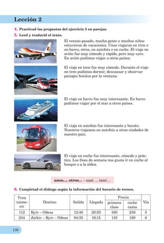 130
Lección 2
4. Practicad las preguntas del ejercicio 3 en parejas.
5. Leed y traducid el texto.
El verano pasado, mucha gente y muchos niños
estuvieron de vacaciones. Unos viajaron en tren o
en barco, otros, en autobús o en coche. El viaje en
avión fue muy cómodo y rápido, pero muy caro.
En avión pudimos viajar a otros países.
El viaje en tren fue muy cómodo. Durante el viaje
en tren pudimos dormir, descansar y observar
paisajes bonitos por la ventana.
El viaje en barco fue muy interesante. En barco
pudimos viajar por el mar a otros países.
El viaje en autobús fue interesante y barato.
Nosotros viajamos en autobús a otras ciudades de
nuestro país.
El viaje en coche fue interesante, cómodo y prác-
tico. Los ﬁnes de semana nos gusta ir en coche al
bosque o a la aldea.
unos..., otros... – одні…, інші…
6. Completad el diálogo según la información del horario de trenes.
Tren
(núme-
ro)
Destino Salida Llegada
Precio
Víaprimera
clase
coche
cama
112 Kyiv – Odesa 12:40 20:05 180 250 5
234 Járkiv – Kyiv – Odesa 04:35 16:15 110 180 8
 