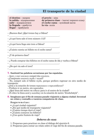 131
El transporte de la ciudad
el destino – напрям el precio – ціна
la salida – відправлення de primera clase – (вагон) першого класу
salir – відправлятися el coche cama – купейний вагон
la llegada – прибуття la vía– колія
llegar – прибувати
– ¡Buenos días! ¿Qué trenes hay a Odesa?
– .
– ¿A qué hora sale el tren número 112?
– .
– ¿A qué hora llega este tren a Odesa?
– .
– ¿Cuánto cuesta un billete en el coche cama?
– .
– ¿Y de primera clase?
– .
– ¿ Puedo comprar dos billetes en el coche cama de ida y vuelta a Odesa?
– .
– ¿De qué vía sale el tren?
– .
7. Sustituid las palabras ucranianas por las españolas.
– Ayer, у касі вокзалу compré dos квитки.
–¿Compraste квитки туди і назад?
– No, compré solo el billete туди, porque preﬁero regresar en otro medio de
transporte.
–¿Irás a la estación de trenes трамваєм о тролейбусом?
– Preﬁero ir en metro, sin пересадок.
– ¿Qué línea del metro ти сідаєш para ir al centro de la ciudad?
– Я сідаю la línea azul y виходжу en la estación de metro “Jreshchátyk”.
8. Imaginaos que el fin de semana pasado viajasteis a alguna ciudad. Inventad
un relato y contadlo a vuestros compañeros de clase.
S u g e r e n c i a s :
¿A qué ciudad viajasteis?
¿En qué medio de transporte viajasteis?
¿Cuánto tiempo duró el viaje?
¿Cuánto costaron los billetes?
¿Con quién fuisteis de viaje?
Deberes de casa
1. Preparaos para practicar en clase el diálogo del ejercicio 6.
2. Preparaos para contar un relato sobre el viaje del ﬁn de semana pasada.
 