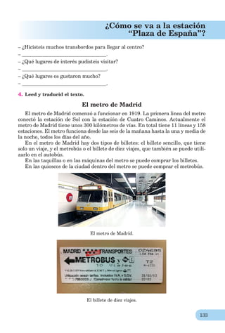 133
¿Cómo se va a la estación
“Plaza de España”?
– ¿Hicisteis muchos transbordos para llegar al centro?
– .
– ¿Qué lugares de interés pudisteis visitar?
– .
– ¿Qué lugares os gustaron mucho?
– .
4. Leed y traducid el texto.
El metro de Madrid
El metro de Madrid comenzó a funcionar en 1919. La primera linea del metro
conectó la estación de Sol con la estación de Cuatro Caminos. Actualmente el
metro de Madrid tiene unos 300 kilómetros de vías. En total tiene 11 líneas y 158
estaciones. El metro funciona desde las seis de la mañana hasta la una y media de
la noche, todos los días del año.
En el metro de Madrid hay dos tipos de billetes: el billete sencillo, que tiene
solo un viaje, y el metrobús o el billete de diez viajes, que también se puede utili-
zarlo en el autobús.
En las taquillas o en las máquinas del metro se puede comprar los billetes.
En las quioscos de la ciudad dentro del metro se puede comprar el metrobús.
El metro de Madrid.
El billete de diez viajes.
 