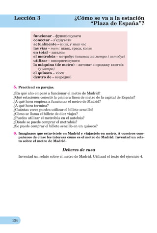 134
Lección 3 ¿Cómo se va a la estación
“Plaza de España”?
funcionar – функціонувати
conectar – з’єднувати
actualmente – нині, у наш час
las vías – тут: шлях, траса, колія
en total – загалом
el metrobús – метробус (квиток на метро і автобус)
utilizar – використовувати
la máquina (de metro) – автомат з продажу квитків
(у метро)
el quiosco – кіоск
dentro de – всередині
5. Practicad en parejas.
¿En qué año empezó a funcionar el metro de Madrid?
¿Qué estaciones conectó la primera línea de metro de la capital de España?
¿A qué hora empieza a funcionar el metro de Madrid?
¿A qué hora termina?
¿Cuántas veces puedes utilizar el billete sencillo?
¿Cómo se llama el billete de diez viajes?
¿Puedes utilizar el metrobús en el autobús?
¿Dónde se puede comprar el metrobús?
¿Se puede comprar el billete sencillo en un quiosco?
6. Imaginaos que estuvisteis en Madrid y viajasteis en metro. A vuestros com-
pañeros de clase les interesa cómo es el metro de Madrid. Inventad un rela-
to sobre el metro de Madrid.
Deberes de casa
Inventad un relato sobre el metro de Madrid. Utilizad el texto del ejercicio 4.
 