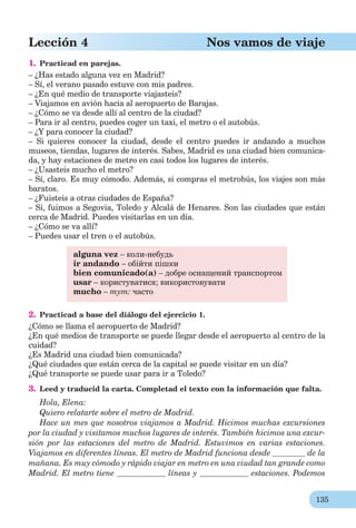 135
Lección 4 Nos vamos de viaje
1. Practicad en parejas.
– ¿Has estado alguna vez en Madrid?
– Sí, el verano pasado estuve con mis padres.
– ¿En qué medio de transporte viajasteis?
– Viajamos en avión hacia al aeropuerto de Barajas.
– ¿Cómo se va desde allí al centro de la ciudad?
– Para ir al centro, puedes coger un taxi, el metro o el autobús.
– ¿Y para conocer la ciudad?
– Si quieres conocer la ciudad, desde el centro puedes ir andando a muchos
museos, tiendas, lugares de interés. Sabes, Madrid es una ciudad bien comunica-
da, y hay estaciones de metro en casi todos los lugares de interés.
– ¿Usasteis mucho el metro?
– Sí, claro. Es muy cómodo. Además, si compras el metrobús, los viajes son más
baratos.
– ¿Fuisteis a otras ciudades de España?
– Sí, fuimos a Segovia, Toledo y Alcalá de Henares. Son las ciudades que están
cerca de Madrid. Puedes visitarlas en un día.
– ¿Cómo se va allí?
– Puedes usar el tren o el autobús.
alguna vez – коли-небудь
ir andando – обійти пішки
bien comunicado(а) – добре оснащений транспортом
usar – користуватися; використовувати
mucho – тут: часто
2. Practicad a base del diálogo del ejercicio 1.
¿Cómo se llama el aeropuerto de Madrid?
¿En qué medios de transporte se puede llegar desde el aeropuerto al centro de la
cuidad?
¿Es Madrid una ciudad bien comunicada?
¿Qué ciudades que están cerca de la capital se puede visitar en un día?
¿Qué transporte se puede usar para ir a Toledo?
3. Leed y traducid la carta. Completad el texto con la información que falta.
Hola, Elena:
Quiero relatarte sobre el metro de Madrid.
Hace un mes que nosotros viajamos a Madrid. Hicimos muchas excursiones
por la ciudad y visitamos muchos lugares de interés. También hicimos una excur-
sión por las estaciones del metro de Madrid. Estuvimos en varias estaciones.
Viajamos en diferentes líneas. El metro de Madrid funciona desde de la
mañana. Es muy cómodo y rápido viajar en metro en una ciudad tan grande como
Madrid. El metro tiene líneas y estaciones. Podemos
 