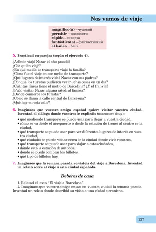 137
Nos vamos de viaje
magníﬁco(a) – чудовий
permitir – дозволяти
rápido – швидко
fantástico(a) – фантастичний
el banco – банк
5. Practicad en parejas (según el ejercicio 4).
¿Adónde viajó Nazar el año pasado?
¿Con quién viajó?
¿En qué medio de transporte viajó la familia?
¿Cómo fue el viaje en ese medio de transporte?
¿Qué lugares de interés visitó Nazar con sus padres?
¿Por qué los turistas pudieron ver muchas cosas en un día?
¿Cuántas líneas tiene el metro de Barcelona? ¿Y el tranvía?
¿Pudo visitar Nazar alguna catedral famosa?
¿Dónde comieron los turistas?
¿Cómo se llama la calle central de Barcelona?
¿Qué hay en esta calle?
6. Imaginaos que vuestro amigo español quiere visitar vuestra ciudad.
Inventad el diálogo donde vosotros le explicáis (пояснюєте йому):
qué medios de transporte se puede usar para llegar a vuestra ciudad,
cómo se va desde el aeropuerto o desde la estación de trenes al centro de la
ciudad,
qué transporte se puede usar para ver diferentes lugares de interés en vues-
tra ciudad,
qué ciudades se puede visitar cerca de la ciudad donde vivís vosotros,
qué transporte se puede usar para viajar a estas ciudades,
dónde está la estación de autobús,
dónde se puede comprar los billetes,
qué tipo de billetes hay.
7. Imaginaos que la semana pasada volvisteis del viaje a Barcelona. Inventad
un relato sobre el viaje a esta ciudad española.
Deberes de casa
1. Relatad el texto “El viaje a Barcelona”.
2. Imaginaos que vuestro amigo estuvo en vuestra ciudad la semana pasada.
Inventad un relato donde describid su visita a una ciudad ucraniana.
 