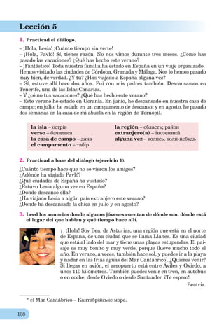 138
Lección 5
1. Practicad el diálogo.
– ¡Hola, Lesia! ¡Cuánto tiempo sin verte!
– ¡Hola, Pavló! Sí, tienes razón. No nos vimos durante tres meses. ¿Cómo has
pasado las vacaciones? ¿Qué has hecho este verano?
– ¡Fantástico! Toda nuestra familia ha estado en España en un viaje organizado.
Hemos visitado las ciudades de Córdoba, Granada y Málaga. Nos lo hemos pasado
muy bien, de verdad. ¿Y tú? ¿Has viajado a España alguna vez?
– Sí, estuve allí hace dos años. Fui con mis padres también. Descansamos en
Tenerife, una de las Islas Canarias.
– Y ¿cómo tus vacaciones? ¿Qué has hecho este verano?
– Este verano he estado en Ucrania. En junio, he descansado en nuestra casa de
campo; en julio, he estado en un campamento de descanso; y en agosto, he pasado
dos semanas en la casa de mi abuela en la región de Ternópil.
la isla – острів
verse – бачитися
la casa de campo – дача
el campamento – табір
la región – область; район
extranjero(a) – іноземний
alguna vez – колись, коли-небудь
2. Practicad a base del diálogo (ejercicio 1).
¿Cuánto tiempo hace que no se vieron los amigos?
¿Adónde ha viajado Pavló?
¿Qué ciudades de España ha visitado?
¿Estuvo Lesia alguna vez en España?
¿Dónde descansó ella?
¿Ha viajado Lesia a algún país extranjero este verano?
¿Dónde ha descansado la chica en julio y en agosto?
3. Leed los anuncios donde algunos jóvenes cuentan de dónde son, dónde está
el lugar del que hablan y qué tiempo hace allí.*
1. ¡Hola! Soy Bea, de Asturias, una región que está en el norte
de España, de una ciudad que se llama Llanes. Es una ciudad
que está al lado del mar y tiene unas playas estupendas. El pai-
saje es muy bonito y muy verde, porque llueve mucho todo el
año. En verano, a veces, también hace sol, y puedes ir a la playa
y nadar en las frías aguas del Mar Cantábrico*
. ¿Quieres venir?
Si llegas en avión, el aeropuerto está entre Áviles y Oviedo, a
unos 110 kilómetros. También puedes venir en tren, en autobús
o en coche, desde Oviedo o desde Santander. ¡Te espero!
Beatriz.
* el Mar Cantábrico – Кантабрійське море.
 