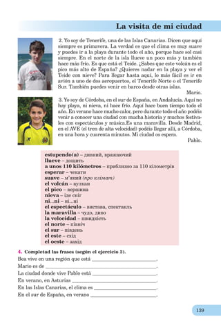 139
La visita de mi ciudad
2. Yo soy de Tenerife, una de las Islas Canarias. Dicen que aquí
siempre es primavera. La verdad es que el clima es muy suave
y puedes ir a la playa durante todo el año, porque hace sol casi
siempre. En el norte de la isla llueve un poco más y también
hace más frío. Es que está el Teide. ¿Sabes que este volcán es el
pico más alto de España? ¿Quieres nadar en la playa y ver el
Teide con nieve? Para llegar hasta aquí, lo más fácil es ir en
avión a uno de dos aeropuertos, el Tenerife Norte o el Tenerife
Sur. También puedes venir en barco desde otras islas.
Mario.
3. Yo soy de Córdoba, en el sur de España, en Andalucía. Aquí no
hay playa, ni nieva, ni hace frío. Aquí hace buen tiempo todo el
año. En verano hace mucho calor, pero durante todo el año podéis
venir a conocer una ciudad con mucha historia y muchos festiva-
les con espectáculos y música.Es una maravilla. Desde Madrid,
en el AVE (el tren de alta velocidad) podéis llegar allí, a Córdoba,
en una hora y cuarenta minutos. Mi ciudad os espera.
Pablo.
estupendo(a) – дивний, вражаючий
llueve – дощить
a unos 110 kilómetros – приблизно за 110 кілометрів
esperar – чекати
suave – м’який (про клімат)
el volcán – вулкан
el pico – вершина
nieva – іде сніг
ni...ni – ні...ні
el espectáculo – вистава, спектакль
la maravilla – чудо, диво
la velocidad – швидкість
el norte – північ
el sur – південь
el este – схід
el oeste – захід
4. Completad las frases (según el ejercicio 3).
Bea vive en una región que está .
Mario es de .
La ciudad donde vive Pablo está .
En verano, en Asturias .
En las Islas Canarias, el clima es .
En el sur de España, en verano .
 