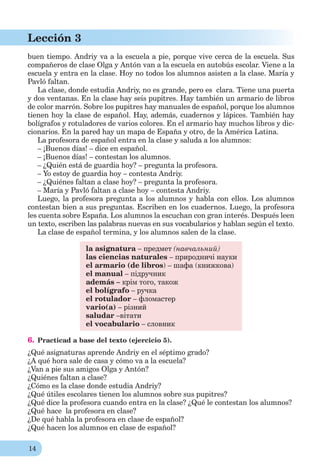 14
Lección 3
buen tiempo. Andriy va a la escuela a pie, porque vive cerca de la escuela. Sus
compañeros de clase Olga y Antón van a la escuela en autobús escolar. Viene a la
escuela y entra en la clase. Hoy no todos los alumnos asisten a la clase. María y
Pavló faltan.
La clase, donde estudia Andriy, no es grande, pero es clara. Tiene una puerta
y dos ventanas. En la clase hay seis pupitres. Hay también un armario de libros
de color marrón. Sobre los pupitres hay manuales de español, porque los alumnos
tienen hoy la clase de español. Hay, además, cuadernos y lápices. También hay
bolígrafos y rotuladores de varios colores. En el armario hay muchos libros y dic-
cionarios. En la pared hay un mapa de España y otro, de la América Latina.
La profesora de español entra en la clase y saluda a los alumnos:
– ¡Buenos días! – dice en español.
– ¡Buenos días! – contestan los alumnos.
– ¿Quién está de guardia hoy? – pregunta la profesora.
– Yo estoy de guardia hoy – contesta Andriy.
– ¿Quiénes faltan a clase hoy? – pregunta la profesora.
– María y Pavló faltan a clase hoy – contesta Andriy.
Luego, la profesora pregunta a los alumnos y habla con ellos. Los alumnos
contestan bien a sus preguntas. Escriben en los cuadernos. Luego, la profesora
les cuenta sobre España. Los alumnos la escuchan con gran interés. Después leen
un texto, escriben las palabras nuevas en sus vocabularios y hablan según el texto.
La clase de español termina, y los alumnos salen de la clase.
la asignatura – предмет (навчальний)
las ciencias naturales – природничі науки
el armario (de libros) – шафа (книжкова)
el manual – підручник
además – крім того, також
el bolígrafo – ручка
el rotulador – фломастер
vario(a) – різний
saludar –вітати
el vocabulario – словник
6. Practicad a base del texto (ejercicio 5).
¿Qué asignaturas aprende Andriy en el séptimo grado?
¿A qué hora sale de casa y cómo va a la escuela?
¿Van a pie sus amigos Olga y Antón?
¿Quiénes faltan a clase?
¿Cómo es la clase donde estudia Andriy?
¿Qué útiles escolares tienen los alumnos sobre sus pupitres?
¿Qué dice la profesora cuando entra en la clase? ¿Qué le contestan los alumnos?
¿Qué hace la profesora en clase?
¿De qué habla la profesora en clase de español?
¿Qué hacen los alumnos en clase de español?
 