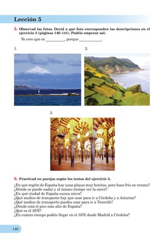 140
Lección 5
5. Observad las fotos. Decid a qué foto corresponden las descripciones en el
ejercicio 3 (páginas 140–141). Podéis empezar así:
Yo creo que es __________, porque ____________.
1. 2.
3.
6. Practicad en parejas según los textos del ejercicio 3.
¿En qué región de España hay unas playas muy bonitas, pero hace frío en verano?
¿Dónde se puede nadar y al mismo tiempo ver la nieve?
¿En qué ciudad de España nunca nieva?
¿Qué medios de transporte hay que usar para ir a Córdoba y a Asturias?
¿Qué medios de transporte puedes usar para ir a Tenerife?
¿Dónde está el pico más alto de España?
¿Qué es el AVE?
¿En cuánto tiempo podéis llegar en el AVE desde Madrid a Córdoba?
 