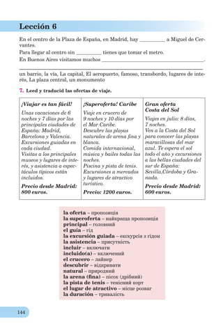 144
Lección 6
En el centro de la Plaza de España, en Madrid, hay a Miguel de Cer-
vantes.
Para llegar al centro sin tienes que tomar el metro.
En Buenos Aires visitamos muchos .
________________________________________________________________________
un barrio, la vía, La capital, El aeropuerto, famoso, transbordo, lugares de inte-
rés, La plaza central, un monumento
7. Leed y traducid las ofertas de viaje.
¡Viajar es tan fácil!
Unas vacaciones de 6
noches y 7 días por las
principales ciudades de
España: Madrid,
Barcelona y Valencia.
Excursiones guiadas en
cada ciudad.
Visitas a los principales
museos y lugares de inte-
rés, y asistencia a espec-
táculos típicos están
incluidos.
Precio desde Madrid:
800 euros.
¡Superoferta! Caribe
Viaje en crucero de
9 noches y 10 días por
el Mar Caribe.
Descubre las playas
naturales de arena ﬁna y
blanca.
Comida internacional,
música y bailes todas las
noches.
Piscina y pista de tenis.
Excursiones a mercados
y lugares de atractivo
turístico.
Precio: 1200 euros.
Gran oferta
Costa del Sol
Viajes en julio: 8 días,
7 noches.
Ven a la Costa del Sol
para conocer las playas
maravillosas del mar
azul. Te espera el sol
todo el año y excursiones
a las bellas ciudades del
sur de España:
Sevilla,Córdoba y Gra-
nada.
Precio desde Madrid:
600 euros.
la oferta – пропозиція
la superoferta – найкраща пропозиція
principal – головний
el guía – гід
la excursión guiada – екскурсія з гідом
la asistencia – присутність
incluir – включати
incluido(a) – включений
el crucero – лайнер
descubrir – відкривати
natural – природний
la arena (ﬁna) – пісок (дрібний)
la pista de tenis – тенісний корт
el lugar de atractivo – місце розваг
la duración – тривалість
 