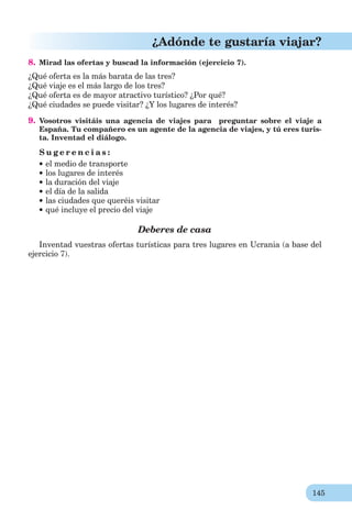 145
¿Adónde te gustaría viajar?
8. Mirad las ofertas y buscad la información (ejercicio 7).
¿Qué oferta es la más barata de las tres?
¿Qué viaje es el más largo de los tres?
¿Qué oferta es de mayor atractivo turístico? ¿Por qué?
¿Qué ciudades se puede visitar? ¿Y los lugares de interés?
9. Vosotros visitáis una agencia de viajes para preguntar sobre el viaje a
España. Tu compañero es un agente de la agencia de viajes, y tú eres turis-
ta. Inventad el diálogo.
S u g e r e n c i a s :
el medio de transporte
los lugares de interés
la duración del viaje
el día de la salida
las ciudades que queréis visitar
qué incluye el precio del viaje
Deberes de casa
Inventad vuestras ofertas turísticas para tres lugares en Ucrania (a base del
ejercicio 7).
 