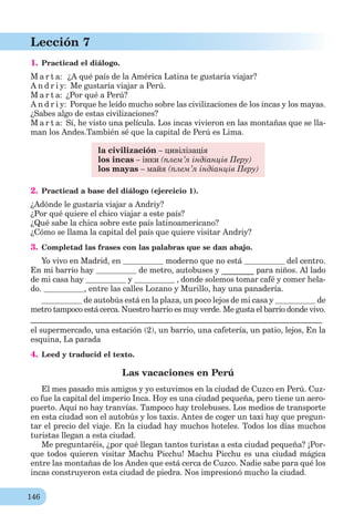 146
Lección 7
1. Practicad el diálogo.
M a r t a: ¿A qué país de la América Latina te gustaría viajar?
A n d r i y: Me gustaría viajar a Perú.
M a r t a: ¿Por qué a Perú?
A n d r i y: Porque he leído mucho sobre las civilizaciones de los incas y los mayas.
¿Sabes algo de estas civilizaciones?
M a r t a: Sí, he visto una película. Los incas vivieron en las montañas que se lla-
man los Andes.También sé que la capital de Perú es Lima.
la civilización – цивілізація
los incas – інки (плем’я індіанців Перу)
los mayas – майя (плем’я індіанців Перу)
2. Practicad a base del diálogo (ejercicio 1).
¿Adónde le gustaría viajar a Andriy?
¿Por qué quiere el chico viajar a este país?
¿Qué sabe la chica sobre este país latinoamericano?
¿Cómo se llama la capital del país que quiere visitar Andriy?
3. Completad las frases con las palabras que se dan abajo.
Yo vivo en Madrid, en moderno que no está del centro.
En mi barrio hay de metro, autobuses y ________ para niños. Al lado
de mi casa hay y , donde solemos tomar café y comer hela-
do. , entre las calles Lozano y Murillo, hay una panadería.
de autobús está en la plaza, un poco lejos de mi casa y de
metro tampoco está cerca. Nuestro barrio es muy verde. Me gusta el barrio donde vivo.
________________________________________________________________________
el supermercado, una estación (2), un barrio, una cafetería, un patio, lejos, En la
esquina, La parada
4. Leed y traducid el texto.
Las vacaciones en Perú
El mes pasado mis amigos y yo estuvimos en la ciudad de Cuzco en Perú. Cuz-
co fue la capital del imperio Inca. Hoy es una ciudad pequeña, pero tiene un aero-
puerto. Aquí no hay tranvías. Tampoco hay trolebuses. Los medios de transporte
en esta ciudad son el autobús y los taxis. Antes de coger un taxi hay que pregun-
tar el precio del viaje. En la ciudad hay muchos hoteles. Todos los días muchos
turistas llegan a esta ciudad.
Me preguntaréis, ¿por qué llegan tantos turistas a esta ciudad pequeña? ¡Por-
que todos quіeren visitar Machu Picchu! Machu Picchu es una ciudad mágica
entre las montañas de los Andes que está cerca de Cuzco. Nadie sabe para qué los
incas construyeron esta ciudad de piedra. Nos impresionó mucho la ciudad.
 