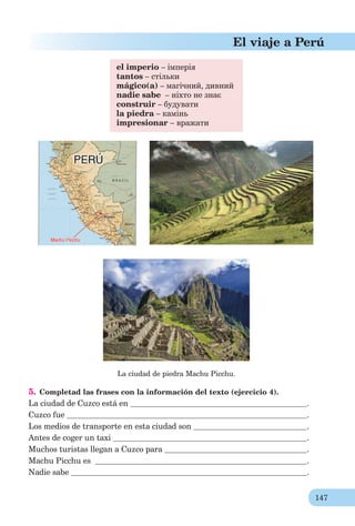147
El viaje a Perú
el imperio – імперія
tantos – стільки
mágico(а) – магічний, дивний
nadie sabe – ніхто не знає
construir – будувати
la piedra – камінь
impresionar – вражати
La ciudad de piedra Machu Picchu.
5. Completad las frases con la información del texto (ejercicio 4).
La ciudad de Cuzco está en .
Cuzco fue .
Los medios de transporte en esta ciudad son .
Antes de coger un taxi .
Muchos turistas llegan a Cuzco para .
Machu Picchu es .
Nadie sabe .
 