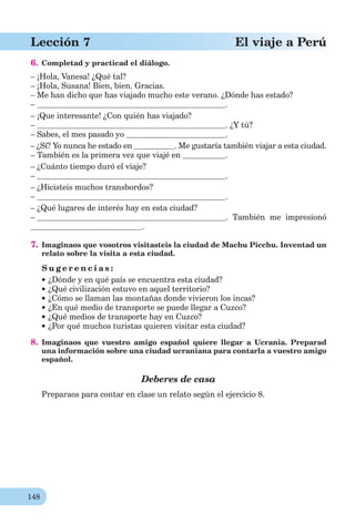 148
Lección 7 El viaje a Perú
6. Completad y practicad el diálogo.
– ¡Hola, Vanesa! ¿Qué tal?
– ¡Hola, Susana! Bien, bien. Gracias.
– Me han dicho que has viajado mucho este verano. ¿Dónde has estado?
– .
– ¡Que interesante! ¿Con quién has viajado?
– . ¿Y tú?
– Sabes, el mes pasado yo .
– ¿Sí? Yo nunca he estado en . Me gustaría también viajar a esta ciudad.
– También es la primera vez que viajé en .
– ¿Cuánto tiempo duró el viaje?
– .
– ¿Hicisteis muchos transbordos?
– .
– ¿Qué lugares de interés hay en esta ciudad?
– . También me impresionó
.
7. Imaginaos que vosotros visitasteis la ciudad de Machu Picchu. Inventad un
relato sobre la visita a esta ciudad.
S u g e r e n c i a s :
¿Dónde y en qué país se encuentra esta ciudad?
¿Qué civilización estuvo en aquel territorio?
¿Cómo se llaman las montañas donde vivieron los incas?
¿En qué medio de transporte se puede llegar a Cuzco?
¿Qué medios de transporte hay en Cuzco?
¿Por qué muchos turistas quieren visitar esta ciudad?
8. Imaginaos que vuestro amigo español quiere llegar a Ucrania. Preparad
una información sobre una ciudad ucraniana para contarla a vuestro amigo
español.
Deberes de casa
Preparaos para contar en clase un relato según el ejercicio 8.
 