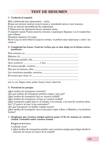 149
TEST DE RESUMEN
1. Traducid al español.
Мій улюблений вид транспорту – поїзд.
Вчора ми купили квитки туди й назад у купейний вагон у касі вокзалу.
Я їду до школи тролейбусом без пересадок.
У Барселоні ми відвідали багато цікавих місць.
О першій годині Рамон вилетів літаком з аеропорту Барахас і за 3 години був
уже в Києві.
Подорож тривала 12 годин.
Коли я їду до моїх бабусі й дідуся в метро, то роблю одну пересадку з лінії 1 на
лінію 3.
2. Completad las frases. Usad los verbos que se dan abajo en la forma corres-
pondiente.
Esta semana, yo .
Mañana, tú .
El domingo pasado, ella .
Ayer, nosotros , y hoy .
El verano pasado, vosotros .
Hoy por la mañana, ellos .
Las vacaciones pasadas, nosotros .
El verano que viene, él .
ser, ir, ver, llegar, estar, poder, hacer, tener, observar
3. Practicad en parejas.
¿Qué medios de transporte conocéis?
¿En qué medios de transporte preferís viajar y por qué?
¿Qué medios de transporte hay en vuestra ciudad?
¿Qué medios de transporte no hay en vuestra ciudad?
¿Qué transporte cogéis para ir al colegio (a la escuela, a la casa de vuestros abue-
los)? ¿Y para ir al mar (a las montañas)?
¿En qué transporte no habéis viajado nunca?
¿Qué medios de transporte vais a usar para viajar a Kyiv, a Madrid y a la América
Latina?
4. Imaginaos que vuestros amigos quieren pasar el fin de semana en vuestra
ciudad. Contadles sobre vuestra ciudad.
S u g e r e n c i a s :
¿Dónde vivís?
¿Qué medios de transporte pueden usar vuestros amigos para llegar desde la
estación de trenes al centro de la ciudad?
 
