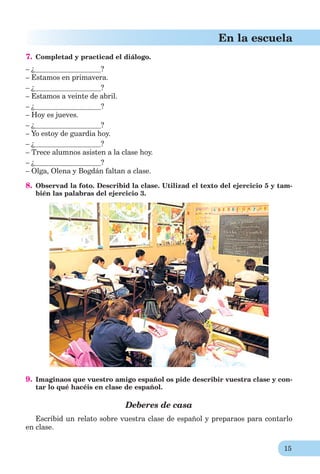 15
En la escuela
7. Completad y practicad el diálogo.
– ¿ ?
– Estamos en primavera.
– ¿ ?
– Estamos a veinte de abril.
– ¿ ?
– Hoy es jueves.
– ¿ ?
– Yo estoy de guardia hoy.
– ¿ ?
– Trece alumnos asisten a la clase hoy.
– ¿ ?
– Olga, Olena y Bogdán faltan a clase.
8. Observad la foto. Describid la clase. Utilizad el texto del ejercicio 5 y tam-
bién las palabras del ejercicio 3.
9. Imaginaos que vuestro amigo español os pide describir vuestra clase y con-
tar lo qué hacéis en clase de español.
Deberes de casa
Escribid un relato sobre vuestra clase de español y preparaos para contarlo
en clase.
 