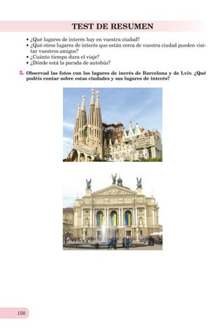 150
TEST DE RESUMEN
¿Qué lugares de interés hay en vuestra ciudad?
¿Qué otros lugares de interés que están cerca de vuestra ciudad pueden visi-
tar vuestros amigos?
¿Cuánto tiempo dura el viaje?
¿Dónde está la parada de autobús?
5. Observad las fotos con los lugares de inerés de Barcelona y de Lviv. ¿Qué
podéis contar sobre estas ciudades y sus lugares de interés?
 