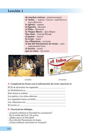 152
Lección 1
de muchos colores – різнокольорові
el belén – вертеп (сценка народження
Ісуса Христа)
la iglesia – церква
la ﬁgurita – фігурка
el Niño – Немовля
la Virgen María – Діва Марія
San José – Святий Йосиф
el pastor – пастух
la oveja – вівця
los villancicos – колядки
el día del Nacimiento de Jesús – день
народження Ісуса
el turrón – халва
que se come – яку їдять
el belén el turrón
4. Completad las frases con la información del texto (ejercicio 3).
El 25 de diciembre los españoles .
La Nochebuena es .
Esta ﬁesta se celebra .
Los padres y los niños adornan .
Los españoles hacen un belén .
Los villancicos son .
El turrón es .
5. Practicad los diálogos.
– ¿Cuándo celebran la Navidad los ucranianos?
– En la noche del 6 al 7 de enero.
– ¿Sabes qué es la Navidad?
– Es el día del Nacimiento de Jesús.
– ¿Cómo celebran esta ﬁesta en Ucrania?
 