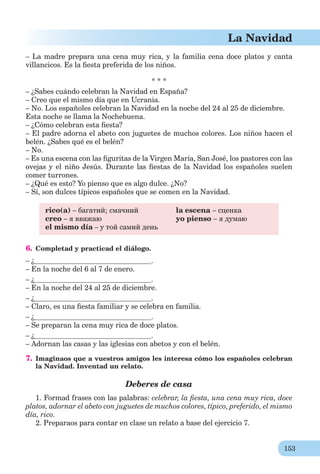 153
La Navidad
– La madre prepara una cena muy rica, y la familia cena doce platos y canta
villancicos. Es la ﬁesta preferida de los niños.
* * *
– ¿Sabes cuándo celebran la Navidad en España?
– Creo que el mismo día que en Ucrania.
– No. Los españoles celebran la Navidad en la noche del 24 al 25 de diciembre.
Esta noche se llama la Nochebuena.
– ¿Cómo celebran esta ﬁesta?
– El padre adorna el abeto con juguetes de muchos colores. Los niños hacen el
belén. ¿Sabes qué es el belén?
– No.
– Es una escena con las ﬁguritas de la Virgen María, San José, los pastores con las
ovejas y el niño Jesús. Durante las ﬁestas de la Navidad los españoles suelen
comer turrones.
– ¿Qué es esto? Yo pienso que es algo dulce. ¿No?
– Sí, son dulces típicos españoles que se comen en la Navidad.
rico(a) – багатий; смачний
creo – я вважаю
el mismo día – у той самий день
la escena – сценка
yo pienso – я думаю
6. Completad y practicad el diálogo.
– ¿ .
– En la noche del 6 al 7 de enero.
– ¿ .
– En la noche del 24 al 25 de diciembre.
– ¿ .
– Claro, es una ﬁesta familiar y se celebra en familia.
– ¿ .
– Se preparan la cena muy rica de doce platos.
– ¿ .
– Adornan las casas y las iglesias con abetos y con el belén.
7. Imaginaos que a vuestros amigos les interesa cómo los españoles celebran
la Navidad. Inventad un relato.
Deberes de casa
1. Formad frases con las palabras: celebrar, la ﬁesta, una cena muy rica, doce
platos, adornar el abeto con juguetes de muchos colores, típico, preferido, el mismo
día, rico.
2. Preparaos para contar en clase un relato a base del ejercicio 7.
 