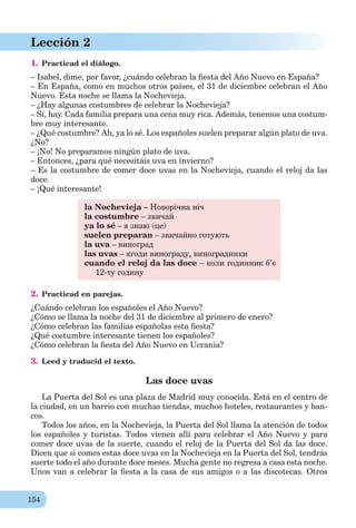 154
Lección 2
1. Practicad el diálogo.
– Isabel, dime, por favor, ¿cuándo celebran la ﬁesta del Año Nuevo en España?
– En España, como en muchos otros países, el 31 de diciembre celebran el Año
Nuevo. Esta noche se llama la Nochevieja.
– ¿Hay algunas costumbres de celebrar la Nochevieja?
– Sí, hay. Cada familia prepara una cena muy rica. Además, tenemos una costum-
bre muy interesante.
– ¿Qué costumbre? Ah, ya lo sé. Los españoles suelen preparar algún plato de uva.
¿No?
– ¡No! No preparamos ningún plato de uva.
– Entonces, ¿para qué necesitáis uva en invierno?
– Es la costumbre de comer doce uvas en la Nochevieja, cuando el reloj da las
doce.
– ¡Qué interesante!
la Nochevieja – Новорічна ніч
la costumbre – звичай
ya lo sé – я знаю (це)
suelen preparan – звичайно готують
la uva – виноград
las uvas – ягоди винограду, виноградинки
cuando el reloj da las doce – коли годинник б’є
12-ту годину
2. Practicad en parejas.
¿Cuándo celebran los españoles el Año Nuevo?
¿Cómo se llama la noche del 31 de diciembre al primero de enero?
¿Cómo celebran las familias españolas esta ﬁesta?
¿Qué costumbre interesante tienen los españoles?
¿Cómo celebran la ﬁesta del Año Nuevo en Ucrania?
3. Leed y traducid el texto.
Las doce uvas
La Puerta del Sol es una plaza de Madrid muy conocida. Está en el centro de
la ciudad, en un barrio con muchas tiendas, muchos hoteles, restaurantes y ban-
cos.
Todos los años, en la Nochevieja, la Puerta del Sol llama la atención de todos
los españoles y turistas. Todos vienen allí para celebrar el Año Nuevo y para
comer doce uvas de la suerte, cuando el reloj de la Puerta del Sol da las doce.
Dicen que si comes estas doce uvas en la Nochevieja en la Puerta del Sol, tendrás
suerte todo el año durante doce meses. Mucha gente no regresa a casa esta noche.
Unos van a celebrar la ﬁesta a la casa de sus amigos o a las discotecas. Otros
 
