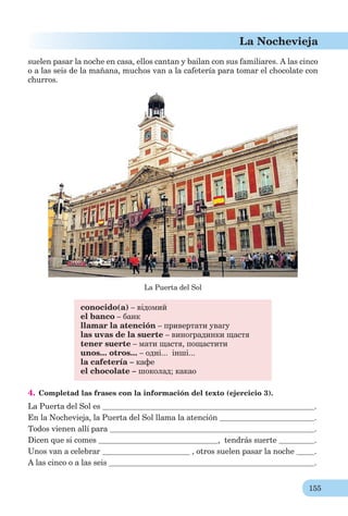 155
La Nochevieja
suelen pasar la noche en casa, ellos cantan y bailan con sus familiares. A las cinco
o a las seis de la mañana, muchos van a la cafetería para tomar el chocolate con
churros.
La Puerta del Sol
conocido(a) – відомий
el banco – банк
llamar la atención – привертати увагу
las uvas de la suerte – виноградинки щастя
tener suerte – мати щастя, пощастити
unos... otros... – одні... інші...
la cafetería – кафе
el chocolate – шоколад; какао
4. Completad las frases con la información del texto (ejercicio 3).
La Puerta del Sol es .
En la Nochevieja, la Puerta del Sol llama la atención .
Todos vienen allí para .
Dicen que si comes , tendrás suerte .
Unos van a celebrar , otros suelen pasar la noche .
A las cinco o a las seis .
 